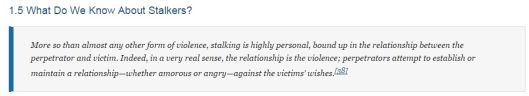 More so than almost any other form of violence, stalking is highly personal, bound up in the relationship between the perpetrator and victim. Indeed, in a very real sense, the relationship is the violence; perpetrators attempt to establish or maintain a relationship—whether amorous or angry—against the victims’ wishes.